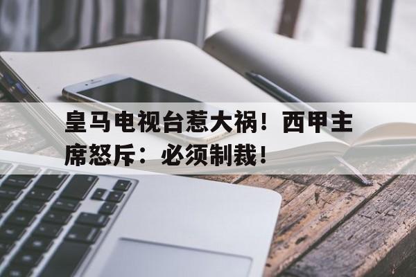 皇马电视台惹大祸！西甲主席怒斥：必须制裁！的简单介绍